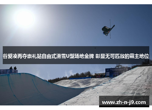 谷爱凌再夺崇礼站自由式滑雪U型场地金牌 彰显无可匹敌的霸主地位