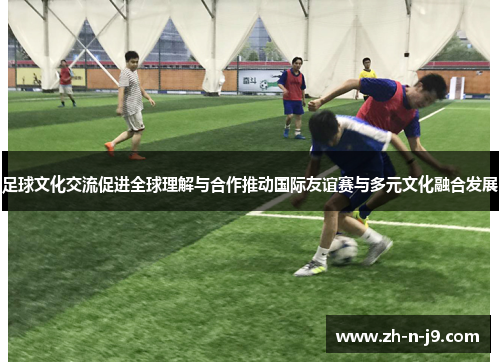 足球文化交流促进全球理解与合作推动国际友谊赛与多元文化融合发展