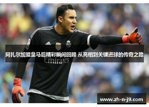 阿扎尔加盟皇马后精彩瞬间回顾 从亮相到关键进球的传奇之路