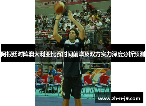 阿根廷对阵澳大利亚比赛时间前瞻及双方实力深度分析预测 阿根廷对阵澳大利亚比赛时间前瞻及双方实力深度分析预测