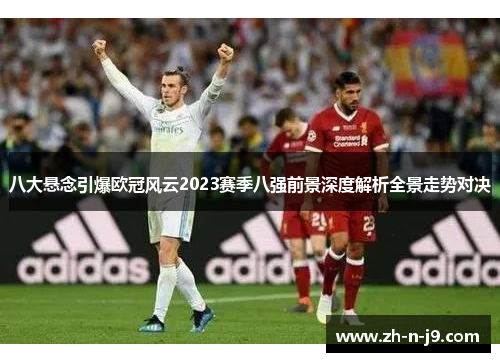 八大悬念引爆欧冠风云2023赛季八强前景深度解析全景走势对决