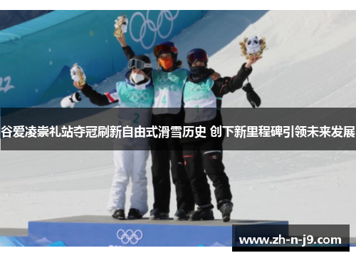 谷爱凌崇礼站夺冠刷新自由式滑雪历史 创下新里程碑引领未来发展