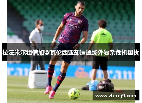 拉法米尔租借加盟瓦伦西亚却遭遇场外复杂危机困扰